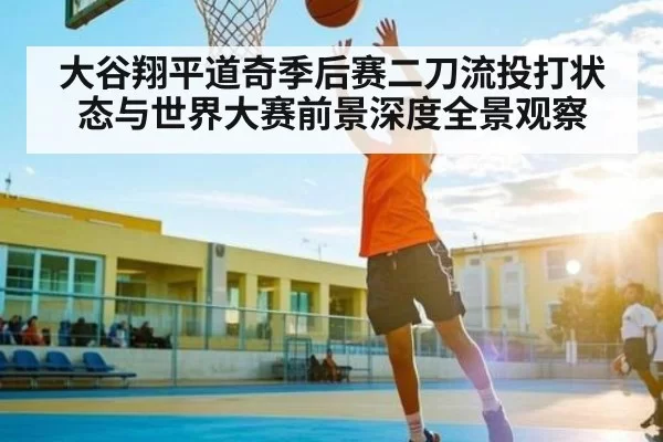 大谷翔平道奇季后赛二刀流投打状态与世界大赛前景深度全景观察